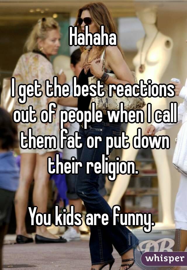 Hahaha

I get the best reactions out of people when I call them fat or put down their religion. 

You kids are funny. 