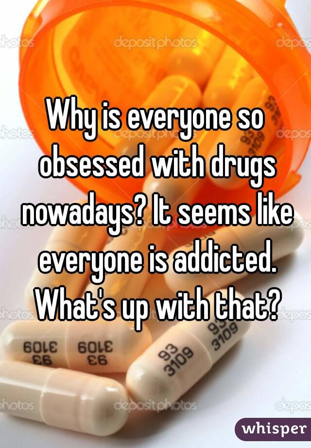 Why is everyone so obsessed with drugs nowadays? It seems like everyone is addicted. What's up with that?