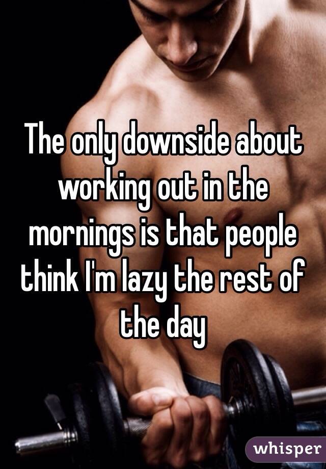 The only downside about working out in the mornings is that people think I'm lazy the rest of the day