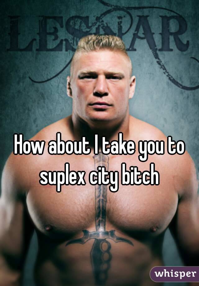 How about I take you to suplex city bitch 