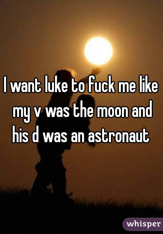 I want luke to fuck me like my v was the moon and his d was an astronaut 