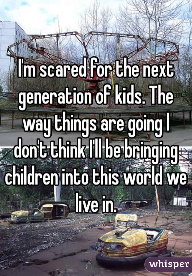 I'm scared for the next generation of kids. The way things are going I don't think I'll be bringing children into this world we live in.