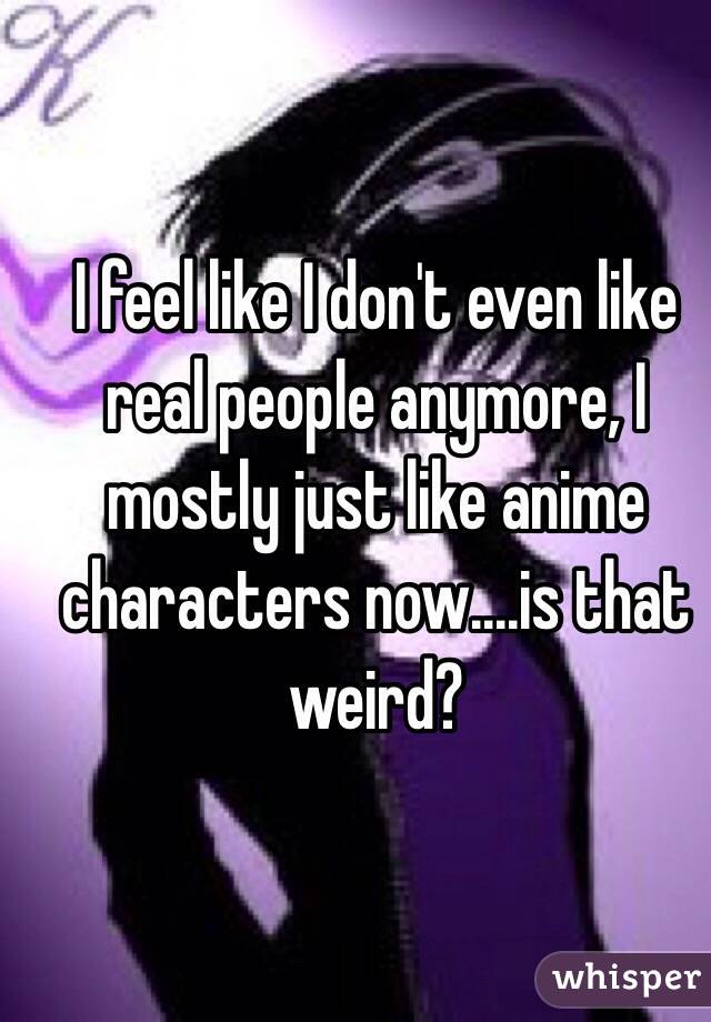 I feel like I don't even like real people anymore, I mostly just like anime characters now....is that weird? 