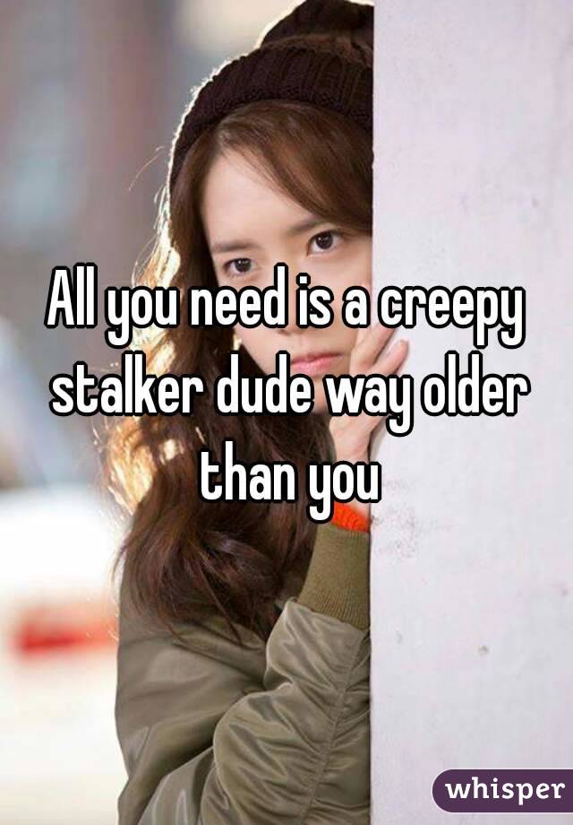 All you need is a creepy stalker dude way older than you