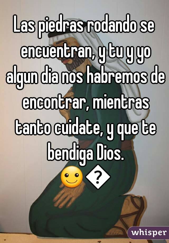 Las piedras rodando se encuentran, y tu y yo algun dia nos habremos de encontrar, mientras tanto cuidate, y que te bendiga Dios.
☺😊