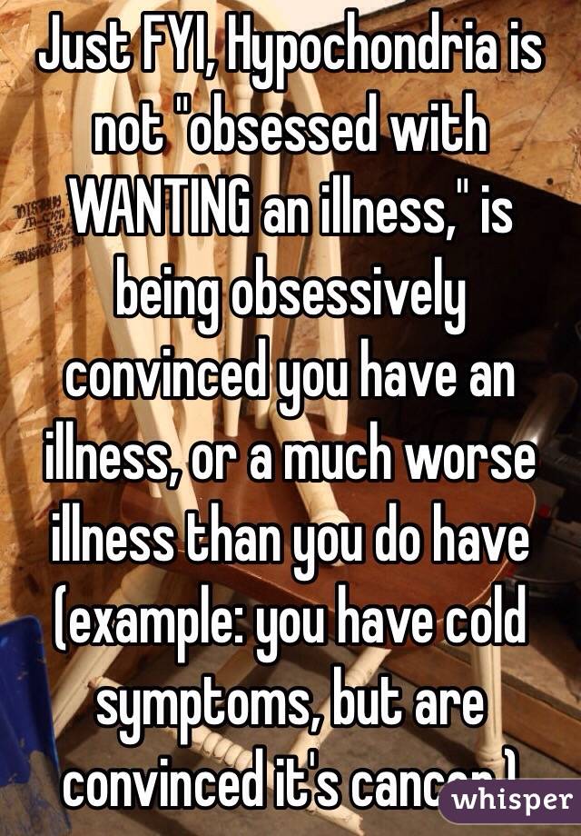 Just FYI, Hypochondria is not "obsessed with WANTING an illness," is being obsessively convinced you have an illness, or a much worse illness than you do have (example: you have cold symptoms, but are convinced it's cancer.) 