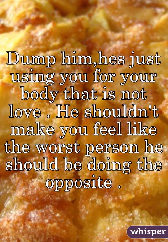 Dump him,hes just using you for your body that is not love . He shouldn't make you feel like the worst person he should be doing the opposite .