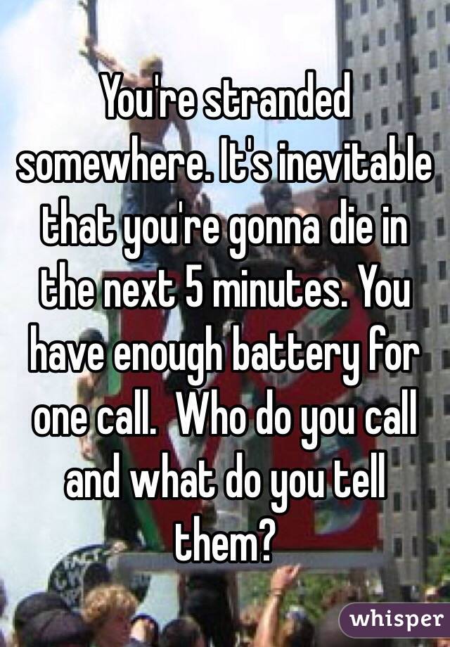  You're stranded somewhere. It's inevitable that you're gonna die in the next 5 minutes. You have enough battery for one call.  Who do you call and what do you tell them?