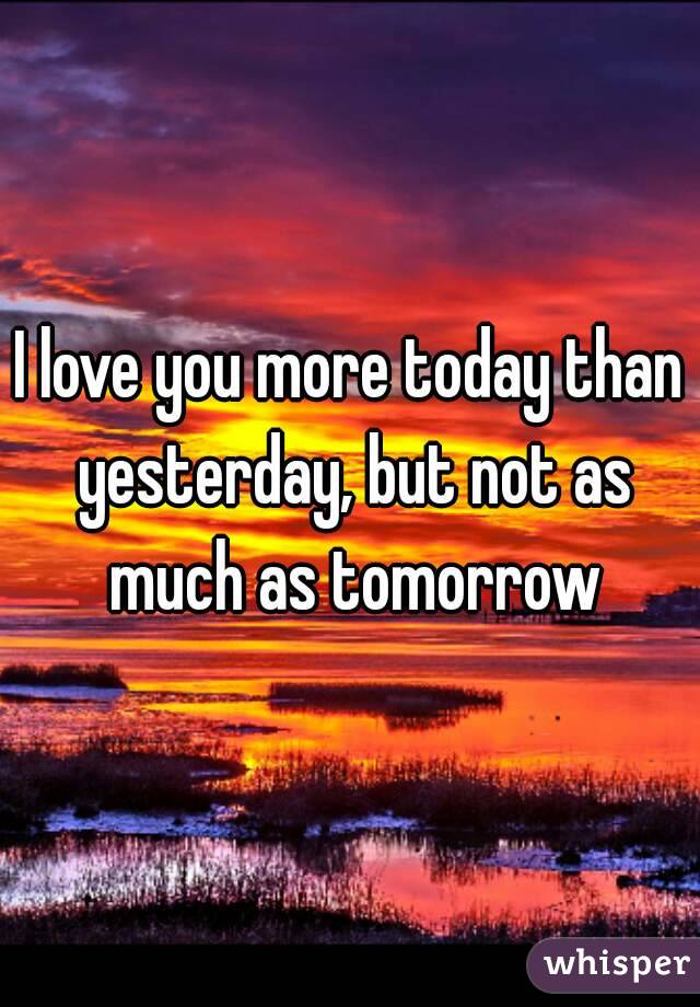 I love you more today than yesterday, but not as much as tomorrow