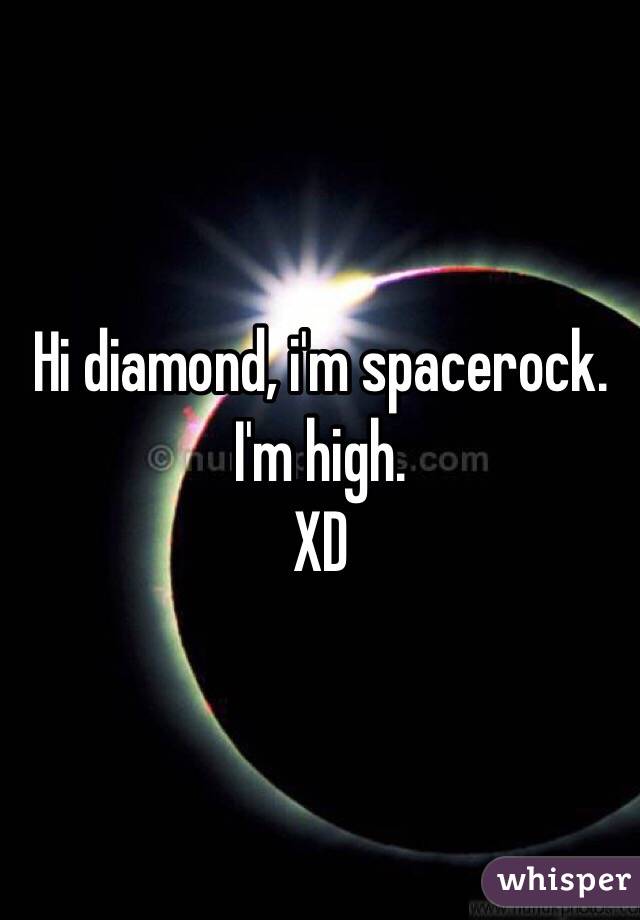 Hi diamond, i'm spacerock.
I'm high.
XD