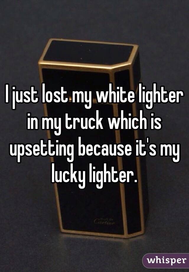 I just lost my white lighter in my truck which is upsetting because it's my lucky lighter. 