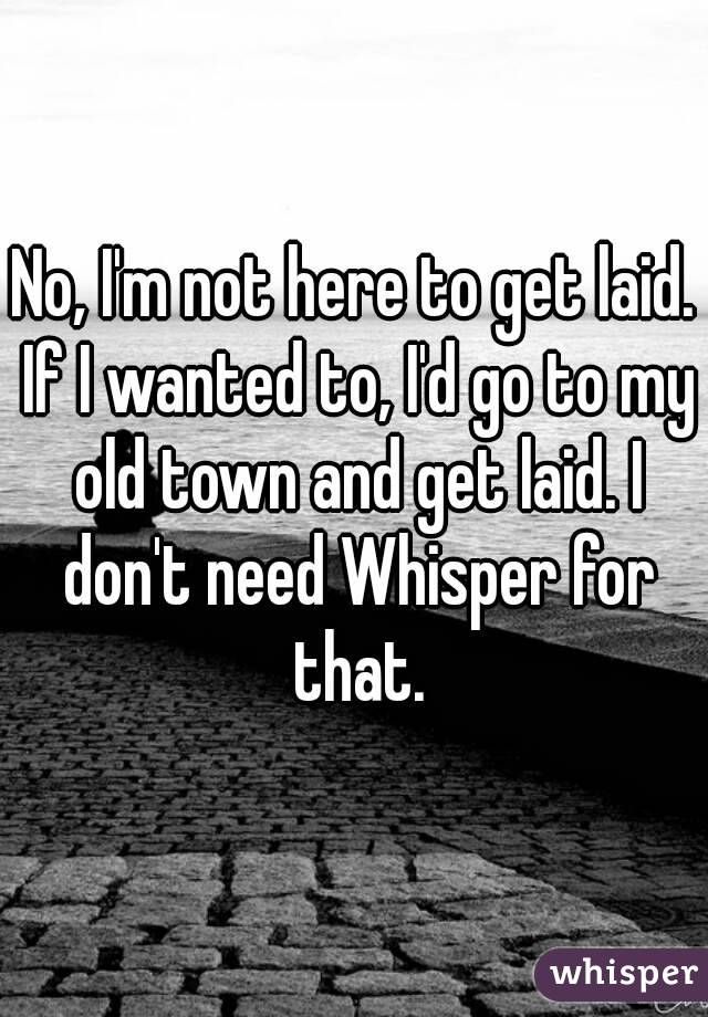 No, I'm not here to get laid. If I wanted to, I'd go to my old town and get laid. I don't need Whisper for that.