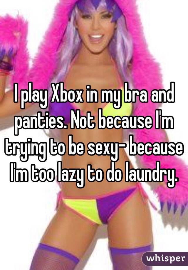 I play Xbox in my bra and panties. Not because I'm trying to be sexy- because I'm too lazy to do laundry. 