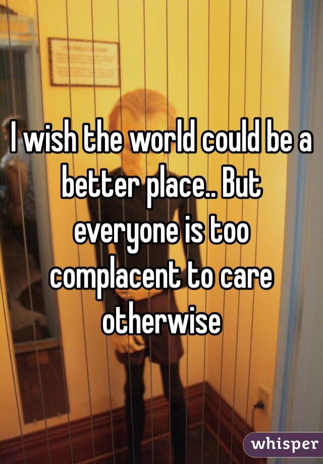 I wish the world could be a better place.. But everyone is too complacent to care otherwise 