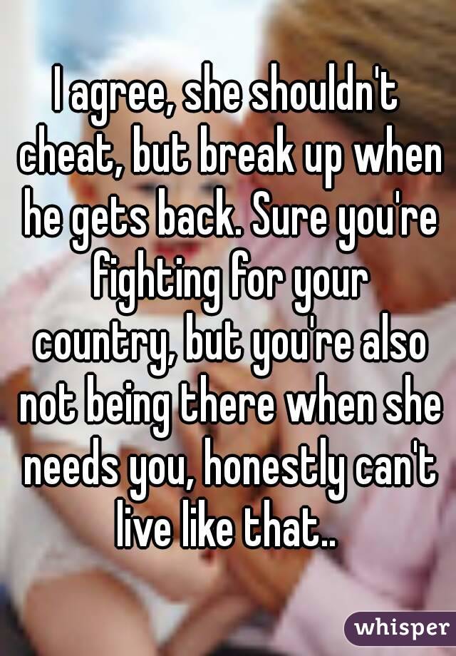 I agree, she shouldn't cheat, but break up when he gets back. Sure you're fighting for your country, but you're also not being there when she needs you, honestly can't live like that.. 