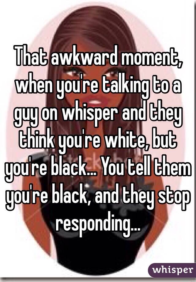 That awkward moment, when you're talking to a guy on whisper and they think you're white, but you're black... You tell them you're black, and they stop responding... 