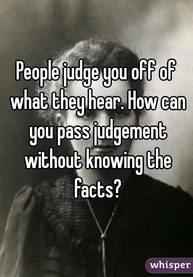 People judge you off of what they hear. How can you pass judgement without knowing the facts?