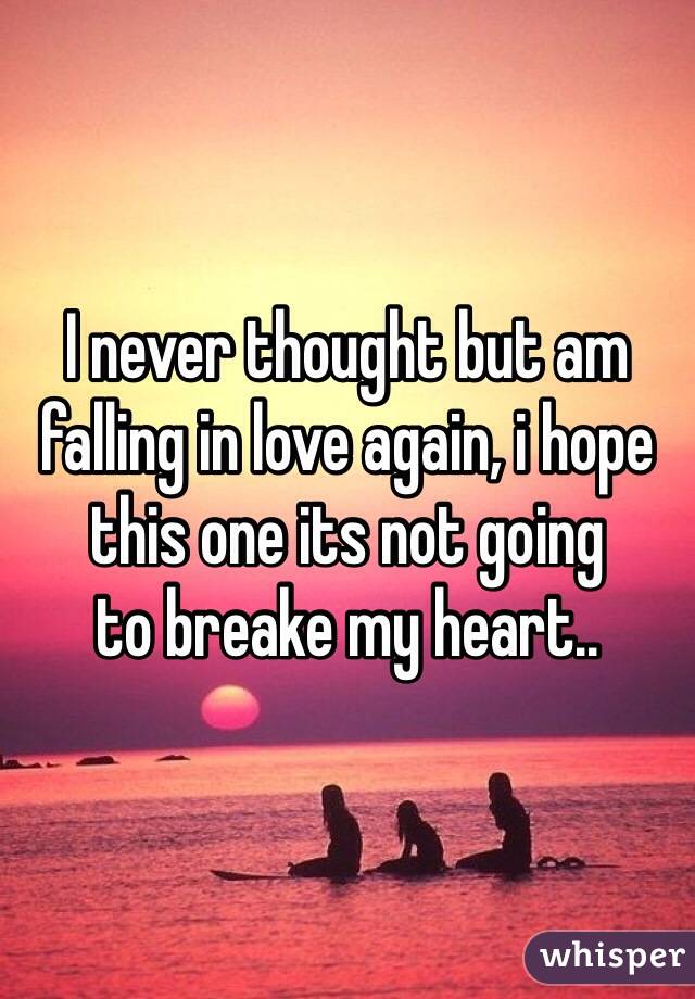 I never thought but am falling in love again, i hope this one its not going 
to breake my heart..