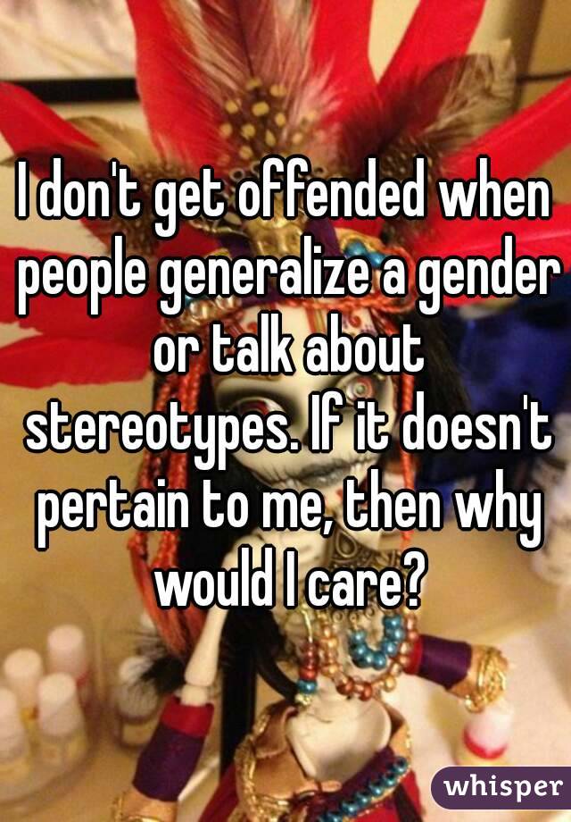 I don't get offended when people generalize a gender or talk about stereotypes. If it doesn't pertain to me, then why would I care?