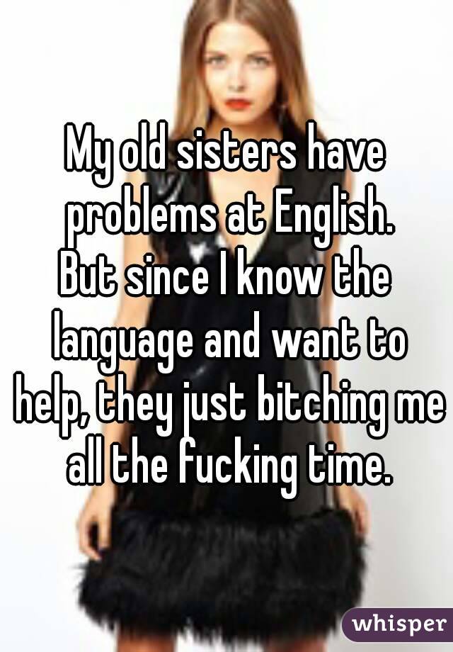 My old sisters have problems at English.
But since I know the language and want to help, they just bitching me all the fucking time.