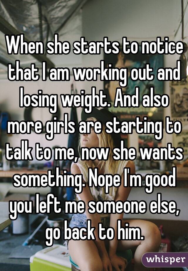 When she starts to notice that I am working out and losing weight. And also more girls are starting to talk to me, now she wants something. Nope I'm good you left me someone else, go back to him. 