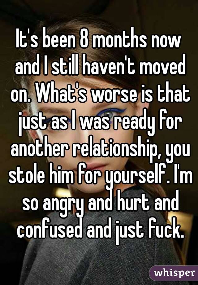 It's been 8 months now and I still haven't moved on. What's worse is that just as I was ready for another relationship, you stole him for yourself. I'm so angry and hurt and confused and just fuck.