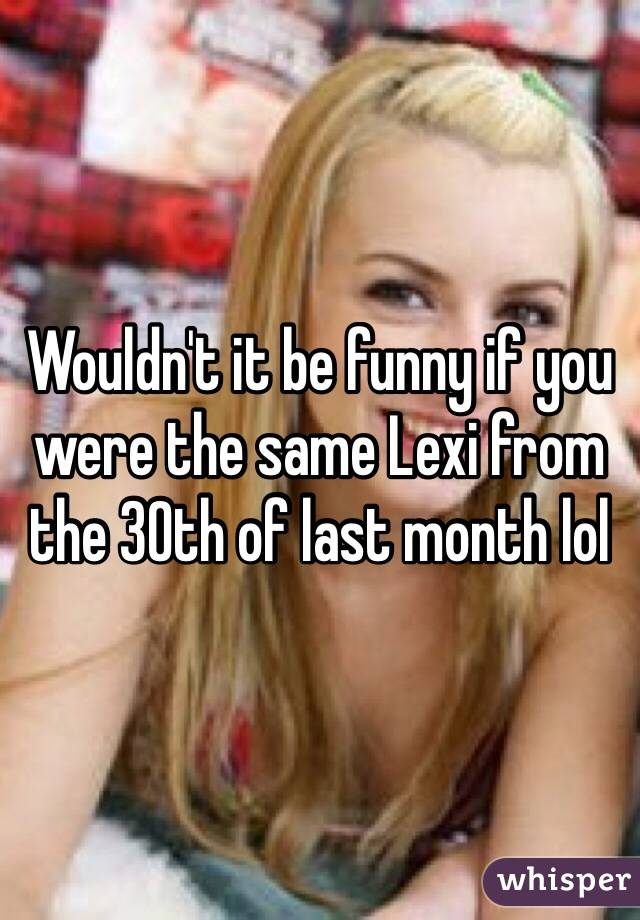 Wouldn't it be funny if you were the same Lexi from the 30th of last month lol