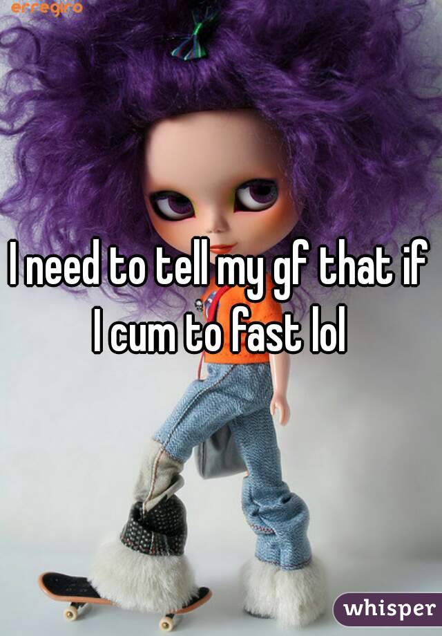 I need to tell my gf that if I cum to fast lol 