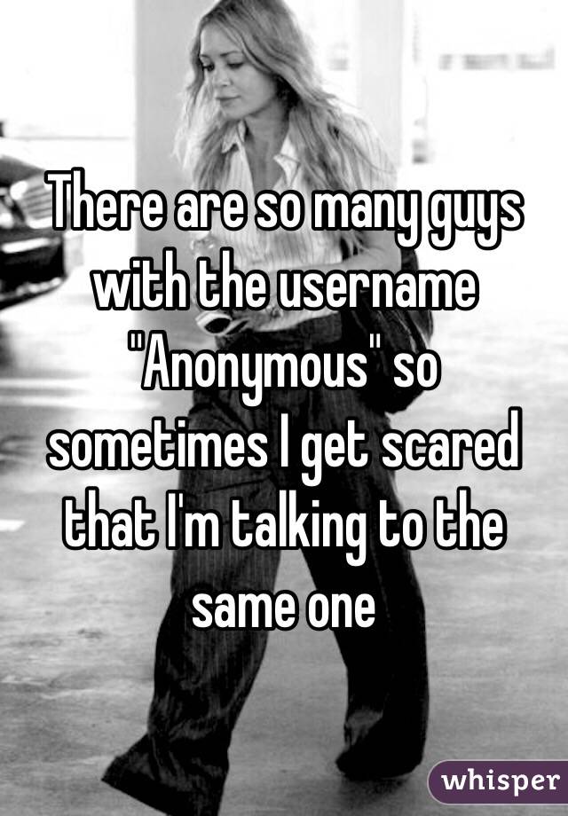 There are so many guys with the username "Anonymous" so sometimes I get scared that I'm talking to the same one 