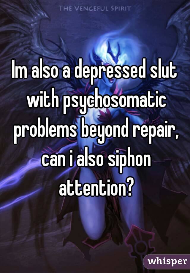 Im also a depressed slut with psychosomatic problems beyond repair, can i also siphon attention?