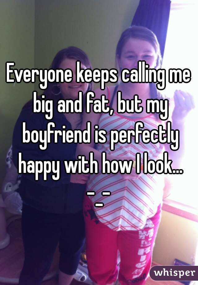 Everyone keeps calling me big and fat, but my boyfriend is perfectly happy with how I look...
-_-