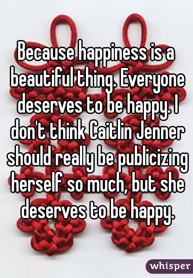 Because happiness is a beautiful thing. Everyone deserves to be happy. I don't think Caitlin Jenner should really be publicizing herself so much, but she deserves to be happy.