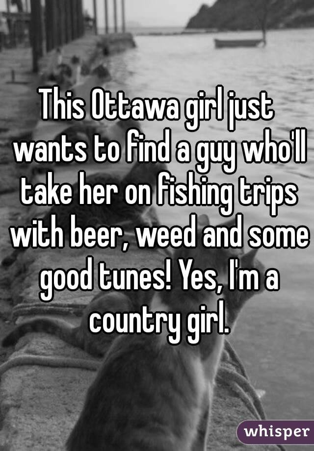 This Ottawa girl just wants to find a guy who'll take her on fishing trips with beer, weed and some good tunes! Yes, I'm a country girl.