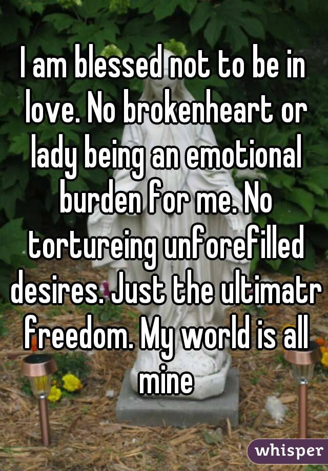 I am blessed not to be in love. No brokenheart or lady being an emotional burden for me. No tortureing unforefilled desires. Just the ultimatr freedom. My world is all mine