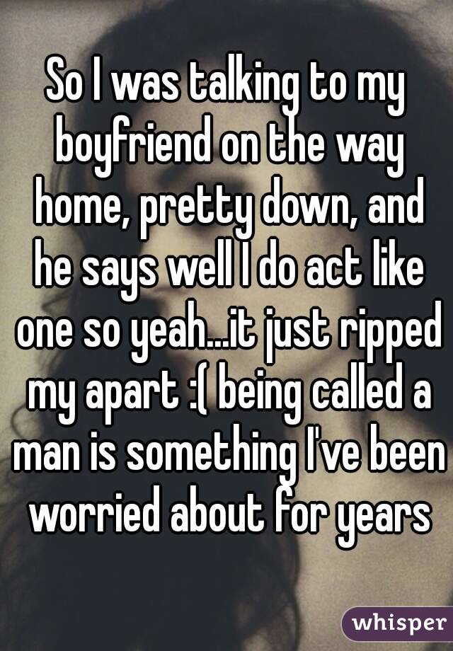 So I was talking to my boyfriend on the way home, pretty down, and he says well I do act like one so yeah...it just ripped my apart :( being called a man is something I've been worried about for years