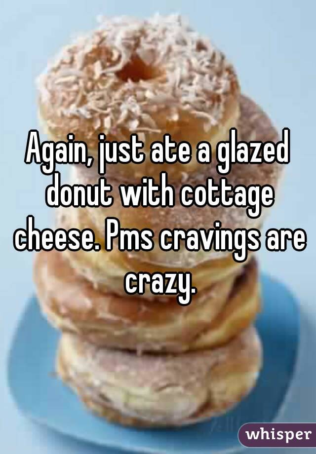 Again, just ate a glazed donut with cottage cheese. Pms cravings are crazy.