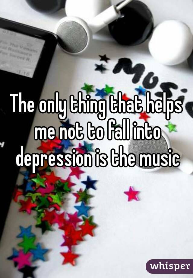 The only thing that helps me not to fall into depression is the music

