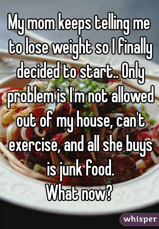 My mom keeps telling me to lose weight so I finally decided to start.. Only problem is I'm not allowed out of my house, can't exercise, and all she buys is junk food.
What now?