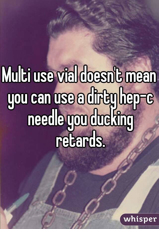 Multi use vial doesn't mean you can use a dirty hep-c needle you ducking retards.