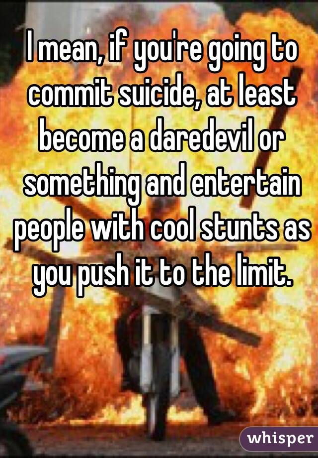 I mean, if you're going to commit suicide, at least become a daredevil or something and entertain people with cool stunts as you push it to the limit.
