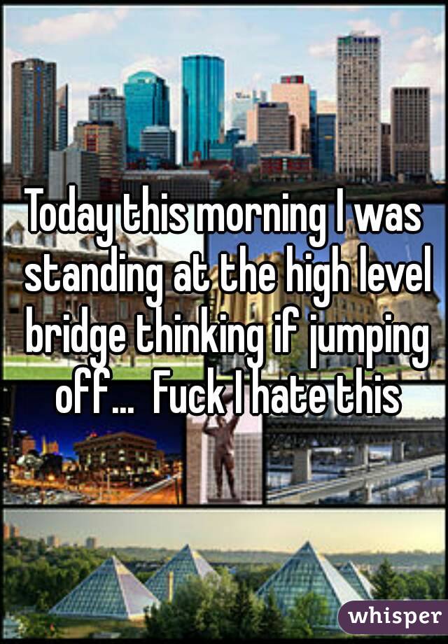 Today this morning I was standing at the high level bridge thinking if jumping off...  Fuck I hate this