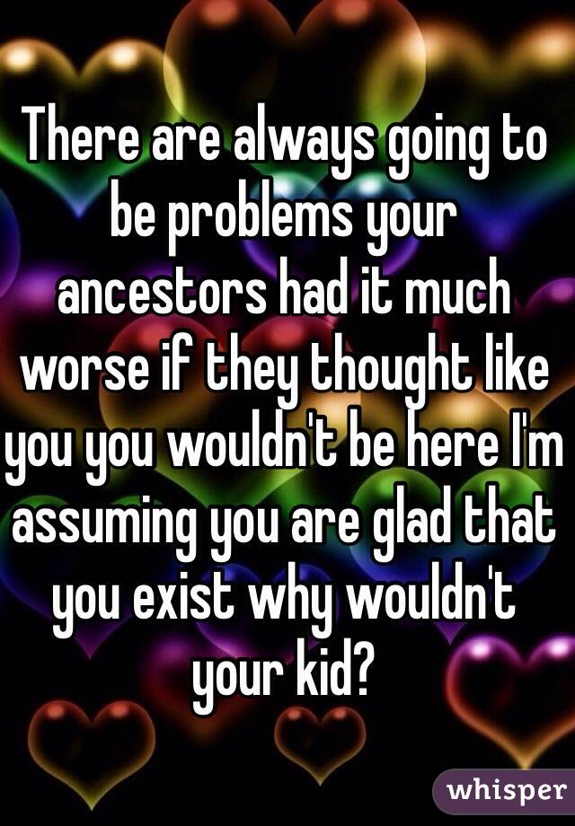 There are always going to be problems your ancestors had it much worse if they thought like you you wouldn't be here I'm assuming you are glad that you exist why wouldn't your kid?