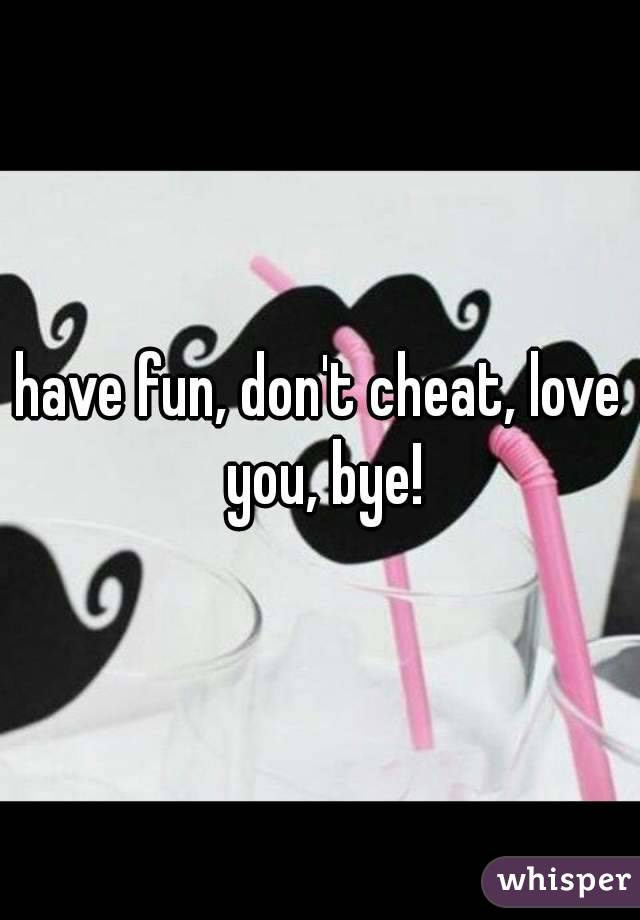 have fun, don't cheat, love you, bye!