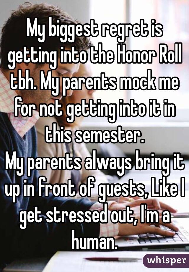 My biggest regret is getting into the Honor Roll tbh. My parents mock me for not getting into it in this semester.
My parents always bring it up in front of guests, Like I get stressed out, I'm a human.