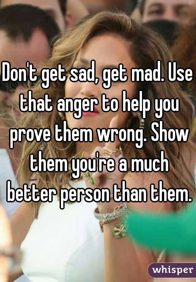 Don't get sad, get mad. Use that anger to help you prove them wrong. Show them you're a much better person than them.