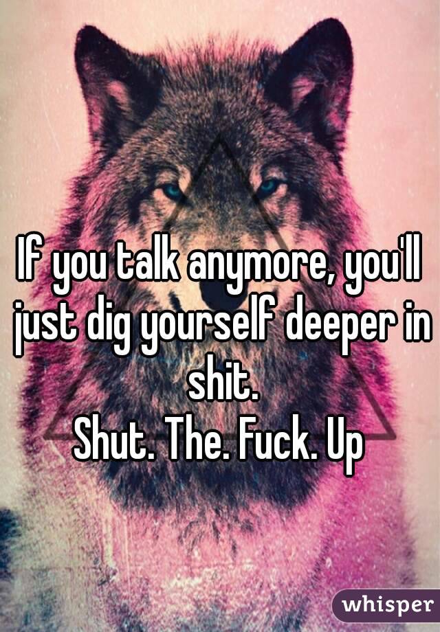 If you talk anymore, you'll just dig yourself deeper in shit.
Shut. The. Fuck. Up