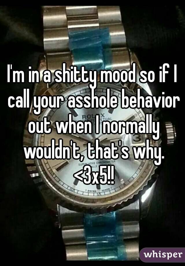I'm in a shitty mood so if I call your asshole behavior out when I normally wouldn't, that's why. <3x5!!
