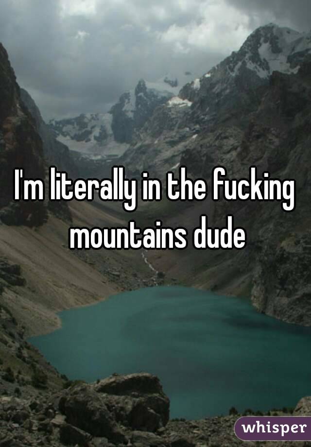 I'm literally in the fucking mountains dude