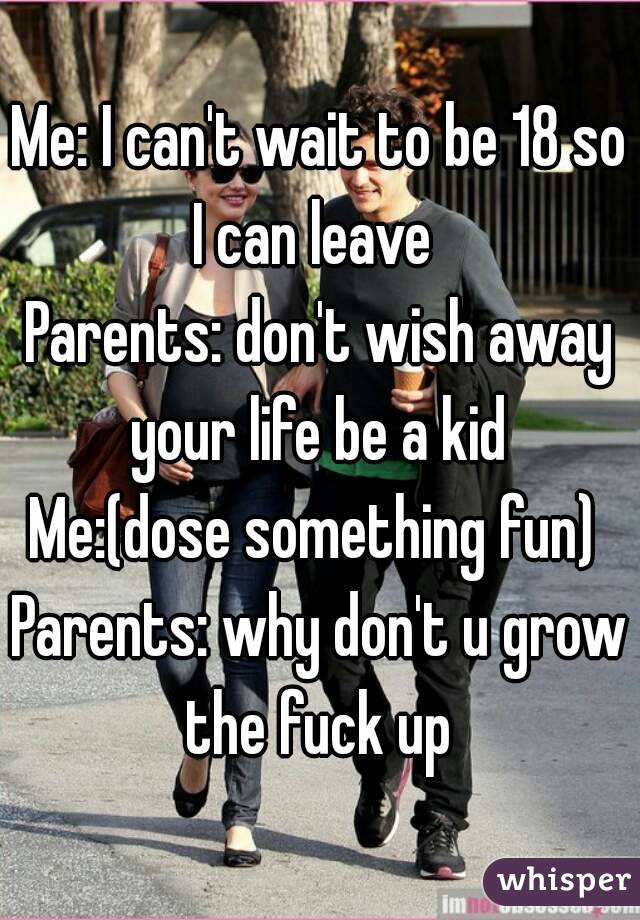 Me: I can't wait to be 18 so I can leave  
Parents: don't wish away your life be a kid 
Me:(dose something fun) 
Parents: why don't u grow the fuck up 