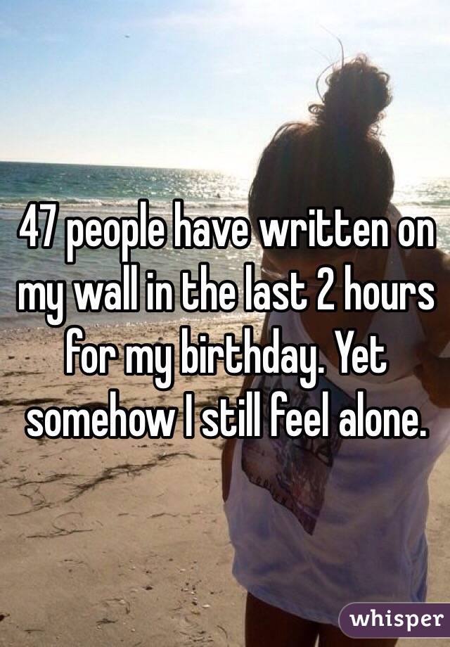 47 people have written on my wall in the last 2 hours for my birthday. Yet somehow I still feel alone. 